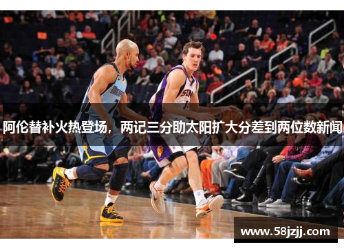 阿伦替补火热登场，两记三分助太阳扩大分差到两位数新闻